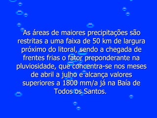 As áreas de maiores precipitações são restritas a uma faixa de 50 km de largura próximo do litoral, sendo a chegada de frentes frias o fator preponderante na pluviosidade, que concentra-se nos meses de abril a julho e alcança valores superiores a 1800 mm/a já na Baía de Todos os Santos.  
