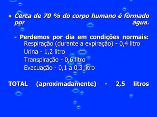 Cerca de 70 % do corpo humano é formado por água. - Perdemos por dia em condições normais: Respiração (durante a expiração) - 0,4 litro  Urina - 1,2 litro  Transpiração - 0,6 litro  Evacuação - 0,1 a 0,3 litro TOTAL (aproximadamente) - 2,5 litros 