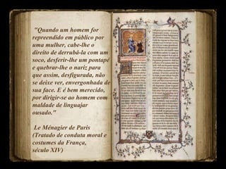 "Quando um homem for repreendido em público por uma mulher, cabe-lhe o  direito de derrubá-la com um soco, desferir-lhe um pontapé e quebrar-lhe o nariz para que assim, desfigurada, não se deixe ver, envergonhada de sua face. E é bem merecido, por dirigir-se ao homem com maldade de linguajar  ousado."  Le Ménagier de Paris (Tratado de conduta moral e costumes da França,  século XIV)  