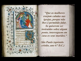 "Que as mulheres estejam caladas nas igrejas, porque não lhes é permitido falar. Se quiserem ser instruídas sobre algum ponto, interroguem em casa os seus maridos.“ São Paulo (apóstolo cristão, ano 67 D.C.)  