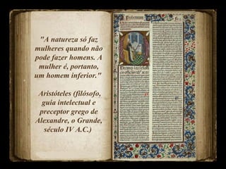 "A natureza só faz mulheres quando não pode fazer homens. A mulher é, portanto, um homem inferior."  Aristóteles (filósofo, guia intelectual e preceptor grego de Alexandre, o Grande, século IV A.C.)  