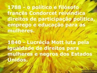 1788 - o político e filósofo francês Condorcet reivindica direitos de participação política, emprego e educação para as mulheres.  1840 - Lucrécia Mott luta pela igualdade de direitos para mulheres e negros dos Estados Unidos.   