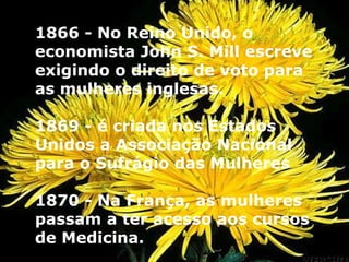 1866 - No Reino Unido, o economista John S. Mill escreve exigindo o direito de voto para as mulheres inglesas. 1869 - é criada nos Estados Unidos a Associação Nacional para o Sufrágio das Mulheres  1870 - Na França, as mulheres passam a ter acesso aos cursos de Medicina.  