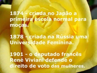 1874 - criada no Japão a primeira escola normal para moças.  1878 - criada na Rússia uma Universidade Feminina. 1901 - o deputado francês René Viviani defende o direito de voto  das mulheres.   