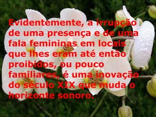 Evidentemente, a irrupção de uma presença e de uma fala femininas em locais que lhes eram até então proibidos, ou pouco familiares, é uma inovação do século XIX que muda o horizonte sonoro.  