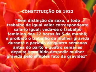 CONSTITUIÇÃO DE 1932 “ Sem distinção de sexo, a todo trabalho de igual valor correspondente salário igual; veda-se o trabalho feminino das 22 horas às 5 da manhã; é proibido o trabalho da mulher grávida durante o período de quatro semanas antes do parto e quatro semanas depois; é proibido despedir mulher grávida pelo simples fato da gravidez”  