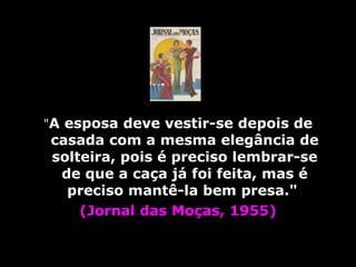 " A esposa deve vestir-se depois de casada com a mesma elegância de solteira, pois é preciso lembrar-se de que a caça já foi feita, mas é preciso mantê-la bem presa."  (Jornal das Moças, 1955) 