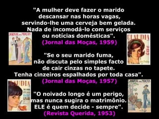   "A mulher deve fazer o marido  descansar nas horas vagas, servindo-lhe uma cerveja bem gelada.  Nada de incomodá-lo com serviços  ou notícias domésticas".  (Jornal das Moças, 1959)   "Se o seu marido fuma,  não discuta pelo simples facto  de cair cinzas no tapete.  Tenha cinzeiros espalhados por toda casa".  (Jornal das Moças, 1957) "O noivado longo é um perigo,  mas nunca sugira o matrimônio.  ELE é quem decide - sempre".   (Revista Querida, 1953) 