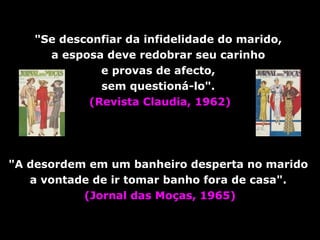 "Se desconfiar da infidelidade do marido,  a esposa deve redobrar seu carinho  e provas de afecto,  sem questioná-lo".  (Revista Claudia, 1962) "A desordem em um banheiro desperta no marido  a vontade de ir tomar banho fora de   casa".   (Jornal das Moças, 1965) 