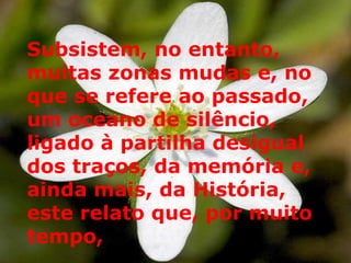 Subsistem, no entanto, muitas zonas mudas e, no que se refere ao passado, um oceano de silêncio, ligado à partilha desigual dos traços, da memória e, ainda mais, da História, este relato que, por muito tempo,  
