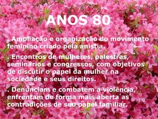 ANOS 80 . Ampliação e organização do movimento feminino criado pela anistia. . Encontros de mulheres, palestras, seminários e congressos, com objetivos de discutir o papel da mulher na sociedade e seus direitos. . Denunciam e combatem a violência, enfrentam de forma mais aberta as contradições de seu papel familiar. 