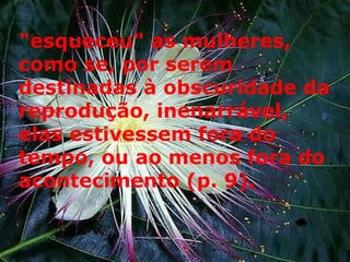 "esqueceu" as mulheres, como se, por serem destinadas à obscuridade da reprodução, inenarrável, elas estivessem fora do tempo, ou ao menos fora do acontecimento (p. 9). 