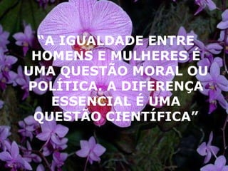 “ A IGUALDADE ENTRE HOMENS E MULHERES É UMA QUESTÃO MORAL OU POLÍTICA. A DIFERENÇA ESSENCIAL É UMA QUESTÃO CIENTÍFICA” 