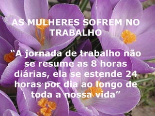 AS MULHERES SOFREM NO TRABALHO “ A jornada de trabalho não se resume as 8 horas diárias, ela se estende 24 horas por dia ao longo de toda a nossa vida” 