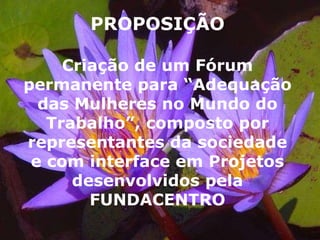 PROPOSIÇÃO Criação de um Fórum permanente para “Adequação das Mulheres no Mundo do Trabalho”, composto por representantes da sociedade e com interface em Projetos desenvolvidos pela FUNDACENTRO 