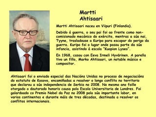 Martti Ahtisaari Martti Ahtisaari naceu en Viipuri (Finlandia). Debido á guerra, o seu pai foi ao frente como non-comisionado mecánico do exército, mentras a súa nai, Tyyne, trasladouse a Kuripo para escapar do perigo da guerra. Kuripo foi o lugar onde pasou parte da súa infancia, asistindo á escola “Kuopion Lyseo”. En 1968, casou con Eeva Irmeli Hyvärinen. A parella tivo un fillo, Marko Ahtisaari, un notable músico e compositor. Ahtisaari foi o enviado especial das Nacións Unidas no proceso de negociacións do estatuto de Kosovo, encamiñadas a resolver o longo conflito no territorio que declarou a súa independencia de Serbia no 2008. No mesmo ano foille otorgado o doutorado honoris causa pola Escola Universitaria de Londres. Foi galardoado co Premio Nobel da Paz no 2008 pola súa importante labor, en varios continentes e durante máis de tres décadas, destinada a resolver os conflitos internacionais. 