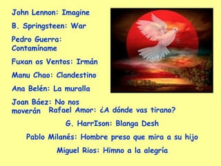 John Lennon:  Imagine B. Springsteen:  War Pedro Guerra:  Contamíname Fuxan os Ventos:  Irmán Manu Chao:  Clandestino Ana Belén:  La muralla Joan Báez:  No nos moverán Rafael Amor:  ¿A dónde vas tirano? G. HarrIson:  Blanga Desh Pablo Milanés:  Hombre preso que mira a su hijo Miguel Rios:  Himno a la alegría 