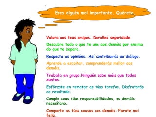 Eres alguén moi importante. Quérete . Valora aos teus amigos. Daralles seguridade Descubre todo o que te une aos demáis por encima do que te separa. Respecta as opinións. Así contribuirás ao diálogo. Aprende a escoitar, comprenderás mellor aos demáis. Traballa en grupo.Ninguén sabe máis que todos xuntos. Esfórzate en rematar as túas tarefas. Disfrutarás co resultado. Cumple coas túas responsabilidades, os demáis necesítano. Comparte as túas cousas cos demáis. Farate moi feliz. Pon paz dentro de ti, así poñerás paz ao teu arredor. 