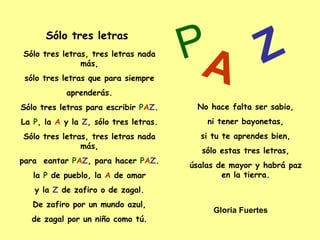 Sólo tres letras, tres letras nada más, sólo tres letras que para siempre aprenderás. Sólo tres letras para escribir  P A Z . La  P , la  A  y la  Z , sólo tres letras. Sólo tres letras, tres letras nada más, para  eantar  P A Z , para hacer  P A Z . la  P  de pueblo, la  A  de amar y la  Z  de zafiro o de zagal. De zafiro por un mundo azul, de zagal por un niño como tú. No hace falta ser sabio, ni tener bayonetas, si tu te aprendes bien, sólo estas tres letras, úsalas de mayor y habrá paz en la tierra. Sólo tres letras P A Z Gloria Fuertes 
