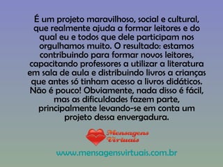 É um projeto maravilhoso, social e cultural, que realmente ajuda a formar leitores e do qual eu e todos que dele participam nos orgulhamos muito. O resultado: estamos contribuindo para formar novos leitores, capacitando professores a utilizar a literatura em sala de aula e distribuindo livros a crianças que antes só tinham acesso a livros didáticos. Não é pouco! Obviamente, nada disso é fácil, mas as dificuldades fazem parte, principalmente levando-se em conta um projeto dessa envergadura. www.mensagensvirtuais.com.br 
