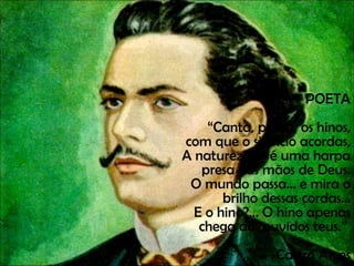 POETA “ Canta, poeta, os hinos, com que o silêncio acordas, A natureza — é uma harpa presa nas mãos de Deus. O mundo passa... e mira o brilho dessas cordas... E o hino?... O hino apenas chega aos ouvidos teus.”  Castro Alves 