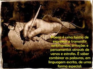Poesia é uma forma de expressar e transmitir sentimentos, emoções e pensamentos através de versos e estrofes. É saber combinar as palavras, em linguagem escrita, de uma forma especial: 