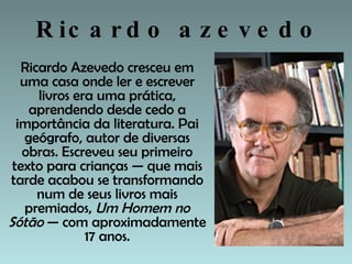 Ricardo azevedo Ricardo Azevedo cresceu em uma casa onde ler e escrever livros era uma prática, aprendendo desde cedo a importância da literatura. Pai geógrafo, autor de diversas obras. Escreveu seu primeiro texto para crianças — que mais tarde acabou se transformando num de seus livros mais premiados,  Um Homem no Sótão  — com aproximadamente 17 anos. 