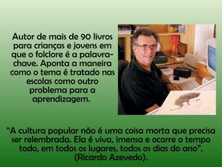 Autor de mais de 90 livros para crianças e jovens em que o folclore é a palavra-chave. Aponta a maneira como o tema é tratado nas escolas como outro problema para a aprendizagem.  “ A cultura popular não é uma coisa morta que precisa ser relembrada. Ela é viva, imensa e ocorre o tempo todo, em todos os lugares, todos os dias do ano”. (Ricardo Azevedo). 