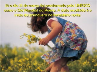 Já o dia 21 de março foi proclamado pela UNESCO como o Dia Mundial da Poesia. A data escolhida é o início da primavera no hemisfério norte. 
