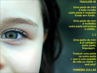 TRADUZIR-SE Uma parte de mim é todo mundo: outra parte é ninguém: fundo sem fundo.  Uma parte de mim é multidão: outra parte estranheza e solidão.  (...) Uma parte de mim é só vertigem: outra parte, linguagem.  Traduzir uma parte na outra parte — que é uma questão de vida ou morte — será arte? FERREIRA GULLAR 