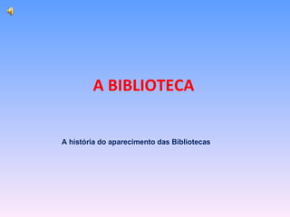 A BIBLIOTECA A história do aparecimento das Bibliotecas 