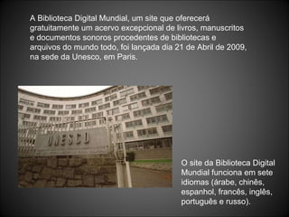A Biblioteca Digital Mundial, um site que oferecerá gratuitamente um acervo excepcional de livros, manuscritos e documentos sonoros procedentes de bibliotecas e arquivos do mundo todo, foi lançada dia 21 de Abril de 2009, na sede da Unesco, em Paris. O site da Biblioteca Digital Mundial funciona em sete idiomas (árabe, chinês, espanhol, francês, inglês, português e russo). 