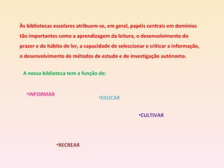 Às bibliotecas escolares atribuem-se, em geral, papéis centrais em domínios tão importantes como a aprendizagem da leitura, o desenvolvimento do prazer e do hábito de ler, a capacidade de seleccionar e criticar a informação, o desenvolvimento de métodos de estudo e de investigação autónoma. A nossa biblioteca tem a função de: INFORMAR EDUCAR CULTIVAR RECREAR 