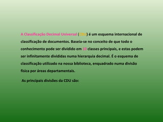 A Classificação Decimal Universal  ( CDU ) é um esquema internacional de classificação de documentos. Baseia-se no conceito de que todo o conhecimento pode ser dividido em  10  classes principais, e estas podem ser infinitamente divididas numa hierarquia decimal. É o esquema de classificação utilizado na nossa biblioteca, enquadrado numa divisão física por áreas departamentais.  As principais divisões da CDU   são: 