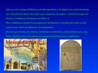 Após as mais antigas bibliotecas da Mesopotâmia e do Egipto que eram formadas por colecções de placas de argila e por conjuntos de papiro, a primeira surgiu em Atenas, fundada por Pisístrato em 540 a. C. Mas a biblioteca escolar foi fundada por Aristóteles e considerada como a mais importante, antes da biblioteca de Alexandria. No liceu que fundou em Atenas, Aristóteles estabeleceu, pela primeira vez, uma íntima ligação entre a escola e esse espaço intelectual que é a biblioteca. 