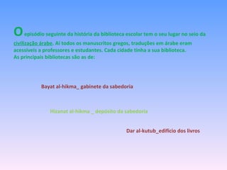 O  episódio seguinte da história da biblioteca escolar tem o seu lugar no seio da  civilização árabe . Aí todos os manuscritos gregos, traduções em árabe eram acessíveis a professores e estudantes. Cada cidade tinha a sua biblioteca. As principais bibliotecas são as de: Bayat al-hikma_ gabinete da sabedoria Hizanat al-hikma _ depósito da sabedoria Dar al-kutub_edifício dos livros 