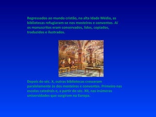 Regressados ao mundo cristão, na alta Idade Média, as bibliotecas refugiaram-se nos mosteiros e conventos. Aí os manuscritos eram conservados, lidos, copiados, traduzidos e ilustrados. Depois do séc. X, outras bibliotecas cresceram paralelamente às dos mosteiros e conventos. Primeiro nas escolas catedrais e, a partir do séc. XII, nas inúmeras universidades que surgiram na Europa. 