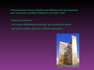 O Renascimento marcou o declínio das bibliotecas de tipo monástico, pois começaram a proliferar bibliotecas por todo o lado. Poder-se-ão destacar: Em França a Bibliothèque Nationale  que actualmente possui mais de seis milhões de livros e 130 mil manuscritos; 
