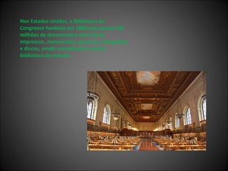 Nos Estados Unidos, a Biblioteca do Congresso fundada em 1800 que possui 100 milhões de documentos entre livros impressos, manuscritos, gravuras, fotografias e discos, sendo considerada a maior biblioteca do mundo; 