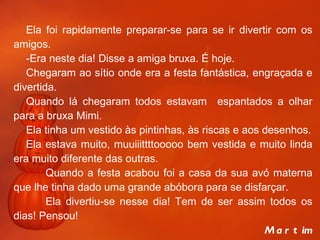 Ela foi rapidamente preparar-se para se ir divertir com os amigos. -Era neste dia! Disse a amiga bruxa. É hoje. Chegaram ao sítio onde era a festa fantástica, engraçada e divertida. Quando lá chegaram todos estavam  espantados a olhar para a bruxa Mimi. Ela tinha um vestido às pintinhas, às riscas e aos desenhos. Ela estava muito, muuiiittttooooo bem vestida e muito linda era muito diferente das outras. Quando a festa acabou foi a casa da sua avó materna que lhe tinha dado uma grande abóbora para se disfarçar. Ela divertiu-se nesse dia! Tem de ser assim todos os dias! Pensou!   Martim 