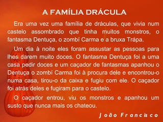 A FAMÍLIA DRÁCULA Era uma vez uma família de dráculas, que vivia num castelo assombrado que tinha muitos monstros, o fantasma Dentuça, o zombí Carma e a bruxa Trápa.  Um dia à noite eles foram assustar as pessoas para lhes darem muito doces. O fantasma Dentuça foi a uma casa pedir doces e um caçador de fantasmas apanhou o Dentuça o zombí Carma foi à procura dele e encontrou-o numa casa, tirou-o da caixa e fugiu com ele. O caçador foi atrás deles e fugiram para o castelo.  O caçador entrou, viu os monstros e apanhou um susto que nunca mais os chateou.    João Francisco 