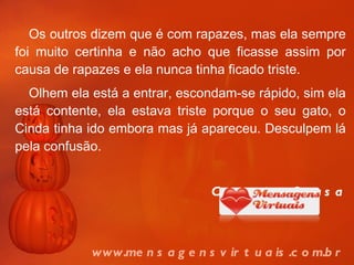 Os outros dizem que é com rapazes, mas ela sempre foi muito certinha e não acho que ficasse assim por causa de rapazes e ela nunca tinha ficado triste. Olhem ela está a entrar, escondam-se rápido, sim ela está contente, ela estava triste porque o seu gato, o Cinda tinha ido embora mas já apareceu. Desculpem lá pela confusão. Catarina Sousa www.mensagensvirtuais.com.br 