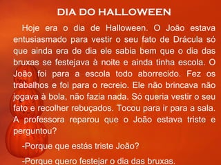 DIA DO HALLOWEEN Hoje era o dia de Halloween. O João estava entusiasmado para vestir o seu fato de Drácula só que ainda era de dia ele sabia bem que o dia das bruxas se festejava à noite e ainda tinha escola. O João foi para a escola todo aborrecido. Fez os trabalhos e foi para o recreio. Ele não brincava não jogava à bola, não fazia nada. Só queria vestir o seu fato e recolher rebuçados. Tocou para ir para a sala. A professora reparou que o João estava triste e perguntou?  -Porque que estás triste João? Porque quero festejar o dia das bruxas.  continua 