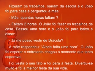 Fizeram os trabalhos, saíram da escola e o João foi para casa e perguntou à mãe:  - Mãe, quantas horas faltam ? - Faltam 2 horas. O João foi fazer os trabalhos de casa. Passou uma hora e o João foi para baixo e disse:  - Já me posso vestir de Drácula? A mãe respondeu: “Ainda falta uma hora”. O João foi esperar e entretanto chegou o momento que tanto esperava. Foi vestir o seu fato e foi para a festa. Divertiu-se muito e foi a melhor festa da sua vida.   Sérgio 