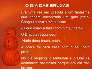 O DIA DAS BRUXAS Era uma vez um Drácula e um fantasma que tinham encontrado um gato preto. Chegou a bruxa má e disse: -O que estão a fazer com o meu gato? O Drácula respondeu: -Nada dona bruxa, nada. A bruxa foi para casa com o seu gato preto. No dia seguinte o fantasma e o Drácula acordaram satisfeitos porque era dia das bruxas.  continua 