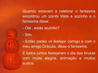Quando estavam a celebrar o fantasma encontrou um zombi triste e sozinho e o fantasma disse: - Olá , estás sozinho? - Sim. - Então podes vir festejar comigo e com o meu amigo Drácula, disse o fantasma. E todos juntos festejaram o dia das bruxas com muita alegria, animação e muitos sustos.   Afonso 