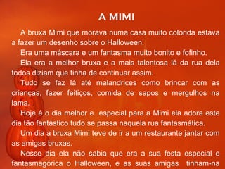 A MIMI A bruxa Mimi que morava numa casa muito colorida estava a fazer um desenho sobre o Halloween. Era uma máscara e um fantasma muito bonito e fofinho. Ela era a melhor bruxa e a mais talentosa lá da rua dela todos diziam que tinha de continuar assim. Tudo se faz lá até malandrices como brincar com as crianças, fazer feitiços, comida de sapos e mergulhos na lama. Hoje é o dia melhor e  especial para a Mimi ela adora este dia tão fantástico tudo se passa naquela rua fantasmática. Um dia a bruxa Mimi teve de ir a um restaurante jantar com as amigas bruxas. Nesse dia ela não sabia que era a sua festa especial e fantasmagórica o Halloween, e as suas amigas  tinham-na lembrado que era Halloween. continua 