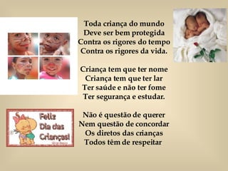 Toda criança do mundo Deve ser bem protegida Contra os rigores do tempo Contra os rigores da vida. Criança tem que ter nome Criança tem que ter lar Ter saúde e não ter fome Ter segurança e estudar. Não é questão de querer Nem questão de concordar Os diretos das crianças Todos têm de respeitar  
