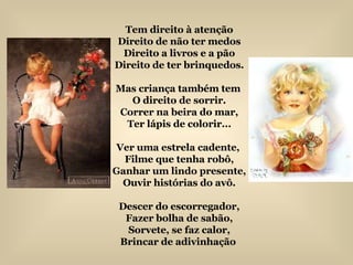 Tem direito à atenção Direito de não ter medos Direito a livros e a pão Direito de ter brinquedos. Mas criança também tem  O direito de sorrir. Correr na beira do mar, Ter lápis de colorir... Ver uma estrela cadente,  Filme que tenha robô, Ganhar um lindo presente, Ouvir histórias do avô. Descer do escorregador, Fazer bolha de sabão, Sorvete, se faz calor, Brincar de adivinhação  