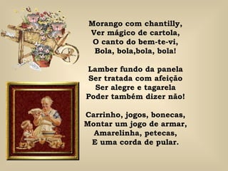 Morango com chantilly, Ver mágico de cartola, O canto do bem-te-vi, Bola, bola,bola, bola! Lamber fundo da panela Ser tratada com afeição Ser alegre e tagarela Poder também dizer não! Carrinho, jogos, bonecas, Montar um jogo de armar, Amarelinha, petecas, E uma corda de pular. 